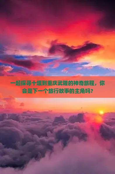 一起探寻十堰到重庆武隆的神奇旅程，你会是下一个旅行故事的主角吗？