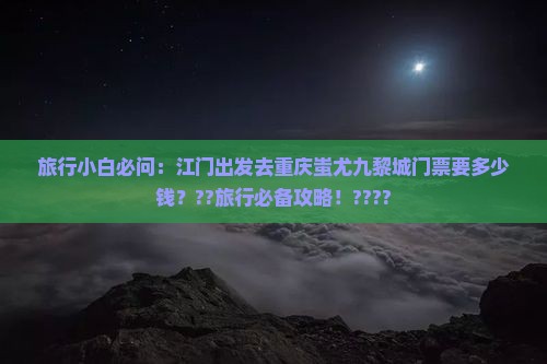 旅行小白必问：江门出发去重庆蚩尤九黎城门票要多少钱？??旅行必备攻略！????