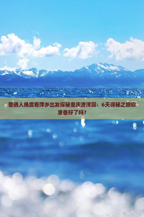 普通人角度看萍乡出发探秘重庆渣滓洞：6天寻秘之旅你准备好了吗？