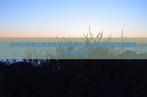 如何从邢台出发前往重庆旅游？邢台至重庆旅游攻略及必游景点推荐