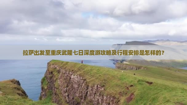 拉萨出发至重庆武隆七日深度游攻略及行程安排是怎样的？