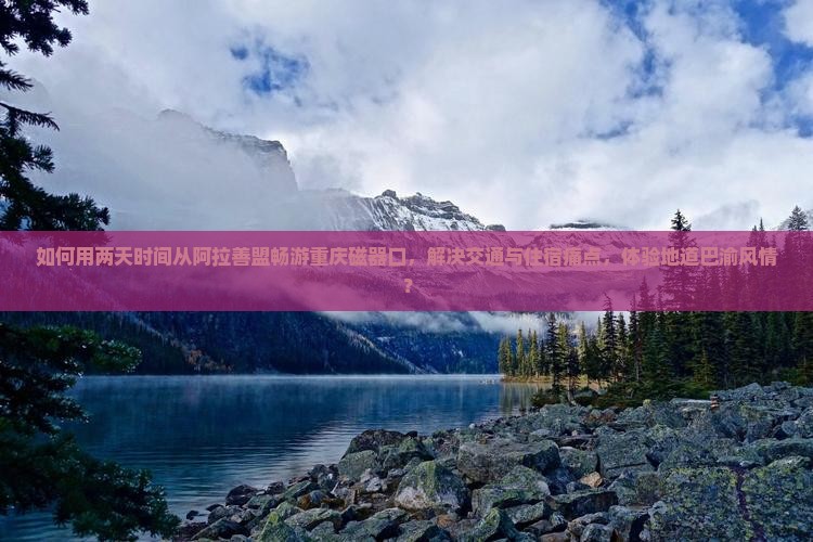 如何用两天时间从阿拉善盟畅游重庆磁器口，解决交通与住宿痛点，体验地道巴渝风情？