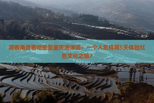 游客角度看哈密至重庆渣滓洞：一个人怎样用5天体验红色文化之旅？