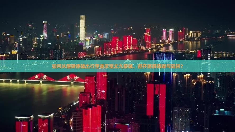 如何从醴陵便捷出行至重庆蚩尤九黎城，避开旅游高峰与陷阱？