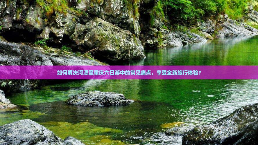 如何解决河源至重庆六日游中的常见痛点，享受全新旅行体验？