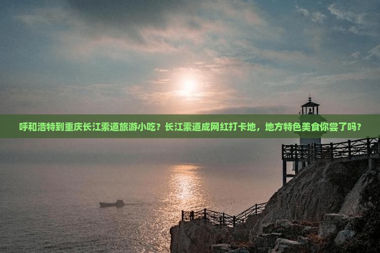 呼和浩特到重庆长江索道旅游小吃？长江索道成网红打卡地，地方特色美食你尝了吗？
