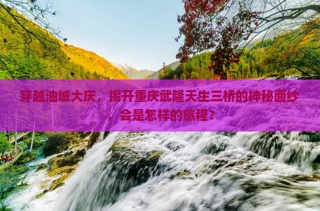 穿越油城大庆，揭开重庆武隆天生三桥的神秘面纱，会是怎样的旅程？