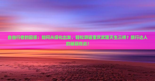 自由行者的困惑：如何从绥化出发，轻松游遍重庆武隆天生三桥？旅行达人的秘籍在此！