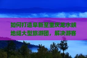 如何打造阜新至重庆龙水峡地缝大型旅游团，解决游客出行痛点，实现品质旅游新体验？