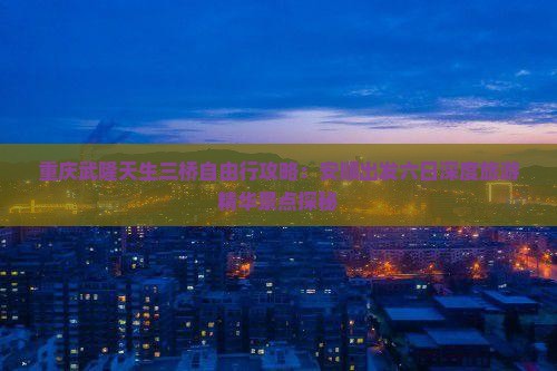 重庆武隆天生三桥自由行攻略：安顺出发六日深度旅游精华景点探秘