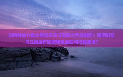 如何参加六盘水至重庆乌江画廊大型旅游团？跟团游览乌江画廊有哪些特色活动和行程安排？