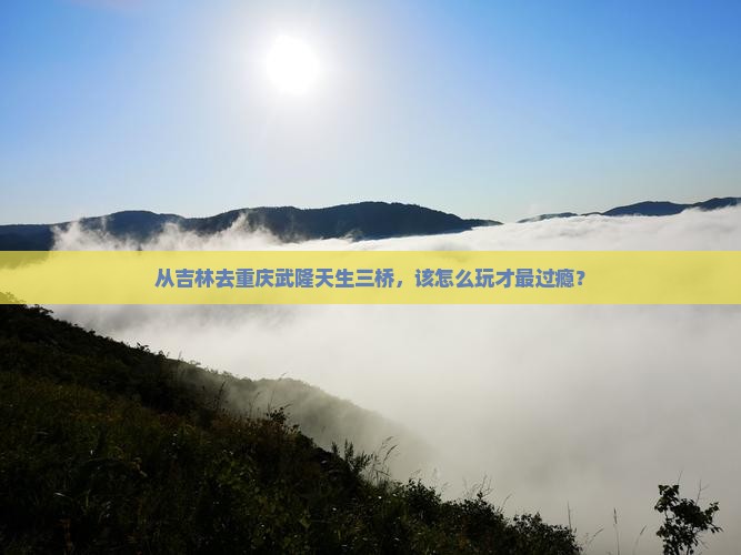 从吉林去重庆武隆天生三桥，该怎么玩才最过瘾？