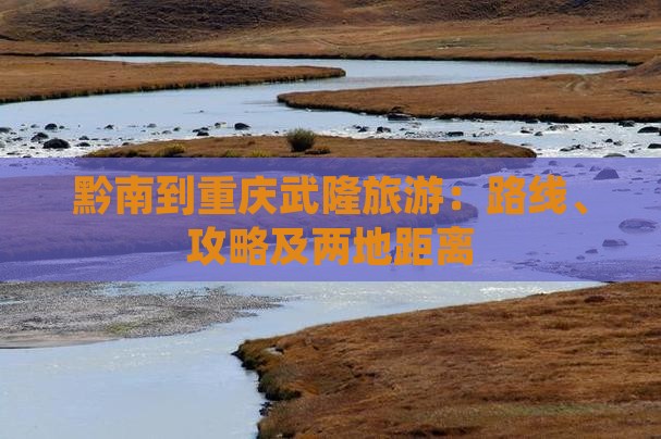黔南到重庆武隆旅游：路线、攻略及两地距离