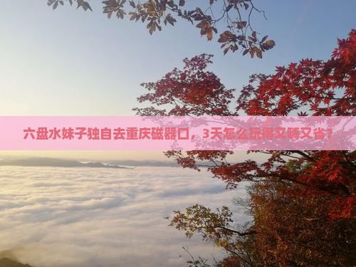 六盘水到重庆磁器口自由行 六盘水到重庆磁器口自由行