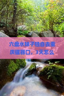 六盘水到重庆磁器口自由行 六盘水到重庆磁器口自由行