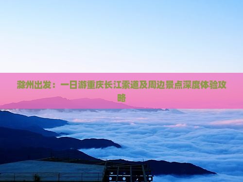 滁州出发：一日游重庆长江索道及周边景点深度体验攻略