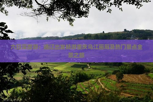 六日深度游：通辽出发畅游重庆乌江画廊及热门景点全景之旅