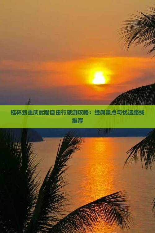 桂林到重庆武隆自由行旅游攻略：经典景点与优选路线推荐