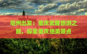 亳州出发：重庆武隆旅游之旅，探索重庆绝美景点