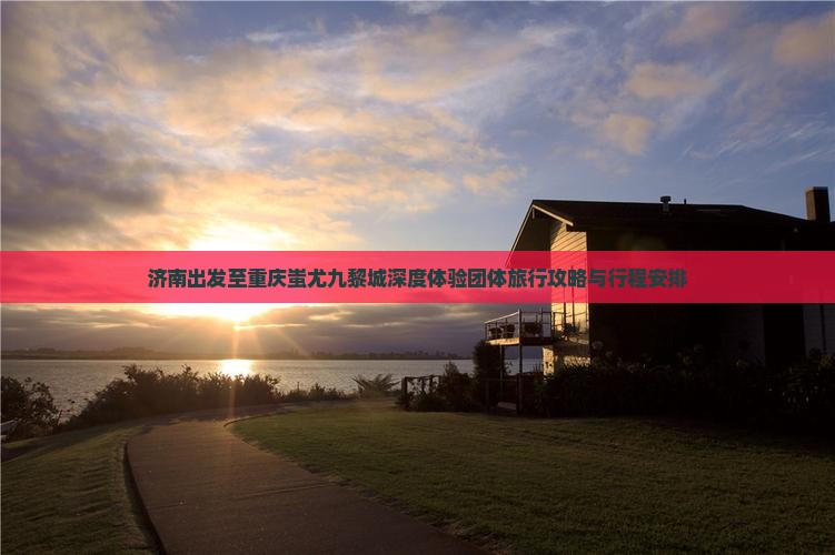 济南出发至重庆蚩尤九黎城深度体验团体旅行攻略与行程安排