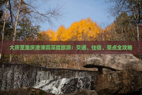 大庆至重庆渣滓洞深度旅游：交通、住宿、景点全攻略
