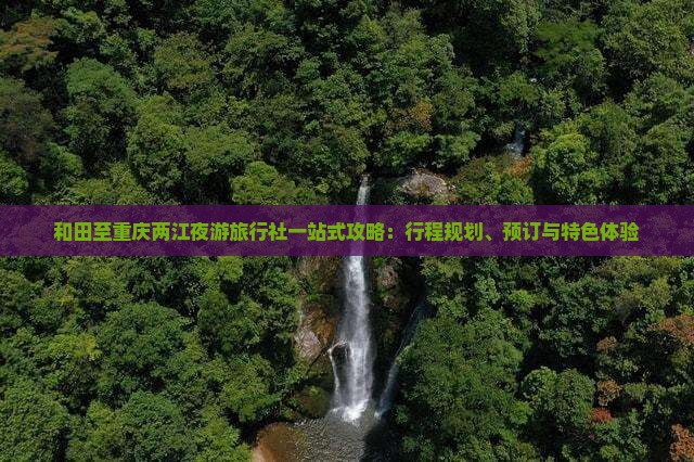 和田至重庆两江夜游旅行社一站式攻略：行程规划、预订与特色体验
