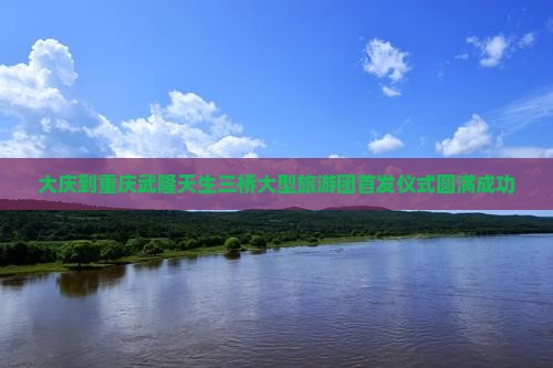 大庆到重庆武隆天生三桥大型旅游团首发仪式圆满成功