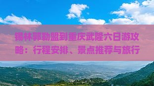 锡林郭勒盟到重庆武隆六日游攻略：行程安排、景点推荐与旅行贴士