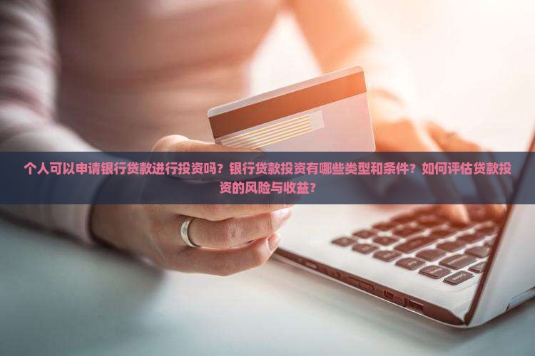 个人可以申请银行贷款进行投资吗？银行贷款投资有哪些类型和条件？如何评估贷款投资的风险与收益？