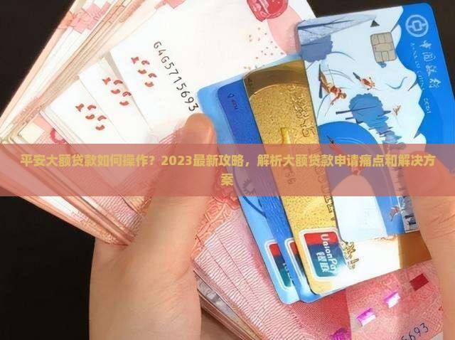 平安大额贷款如何操作？2023最新攻略，解析大额贷款申请痛点和解决方案