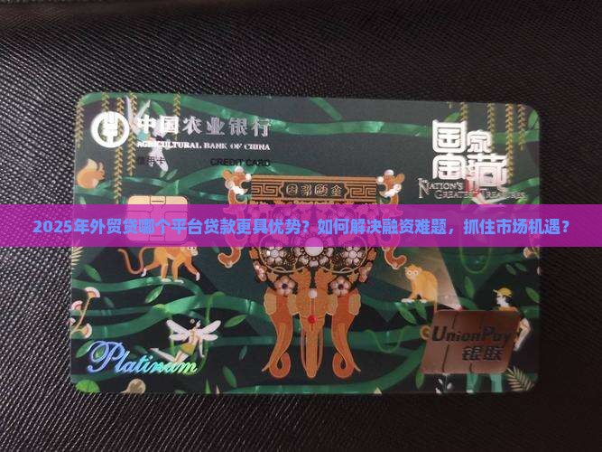 2025年外贸贷哪个平台贷款更具优势？如何解决融资难题，抓住市场机遇？