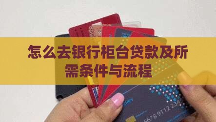 怎么去银行柜台贷款及所需条件与流程