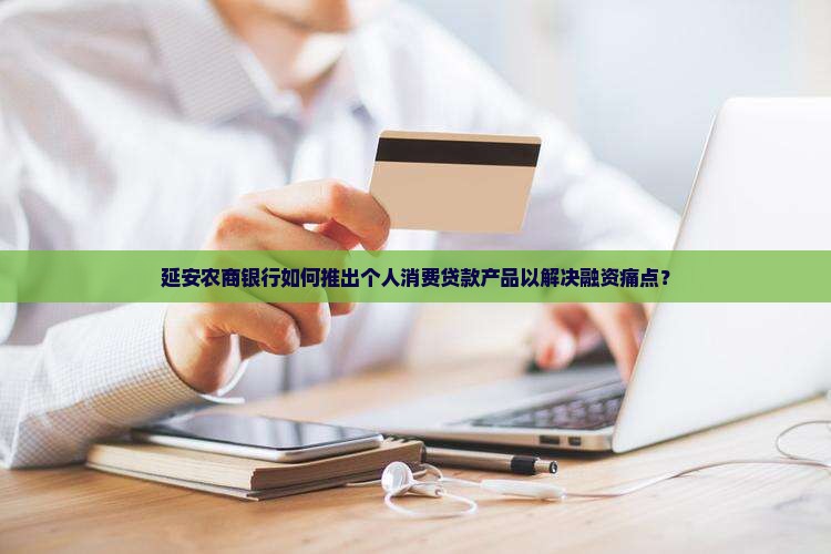 延安农商银行如何推出个人消费贷款产品以解决融资痛点？
