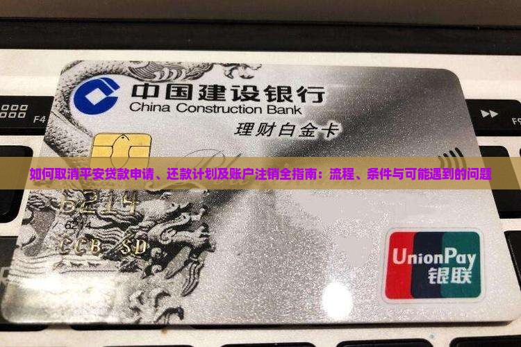 如何取消平安贷款申请、还款计划及账户注销全指南：流程、条件与可能遇到的问题