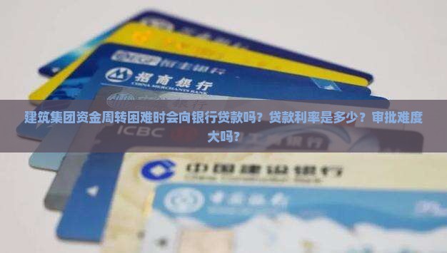 建筑集团资金周转困难时会向银行贷款吗？贷款利率是多少？审批难度大吗？