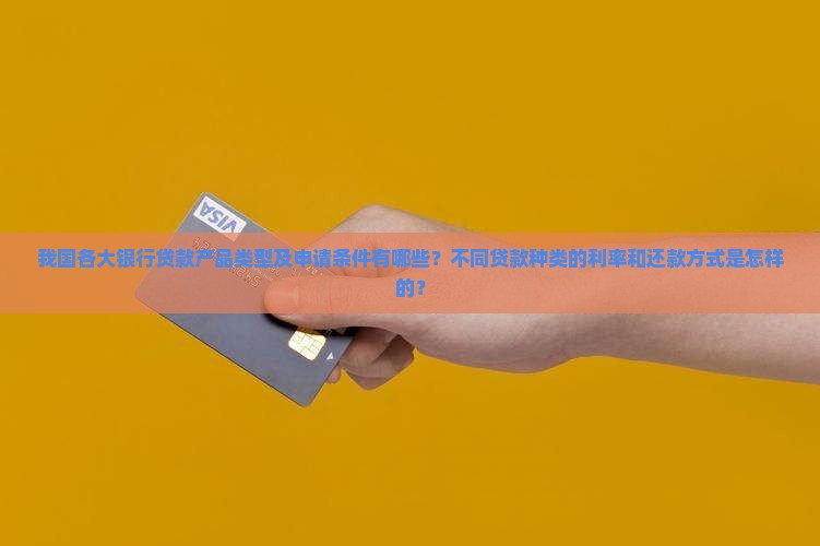 我国各大银行贷款产品类型及申请条件有哪些？不同贷款种类的利率和还款方式是怎样的？