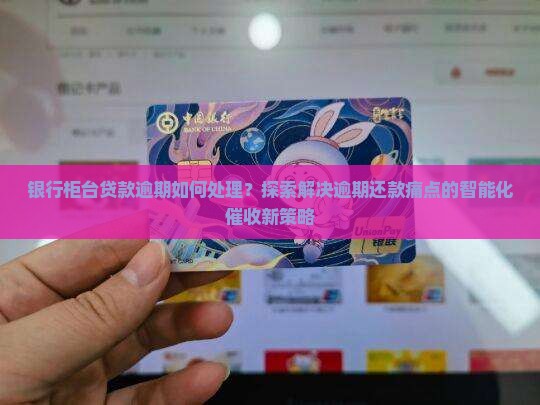 银行柜台贷款逾期如何处理？探索解决逾期还款痛点的智能化催收新策略