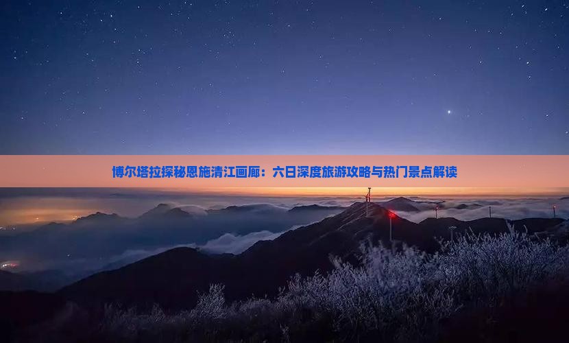 博尔塔拉探秘恩施清江画廊：六日深度旅游攻略与热门景点解读