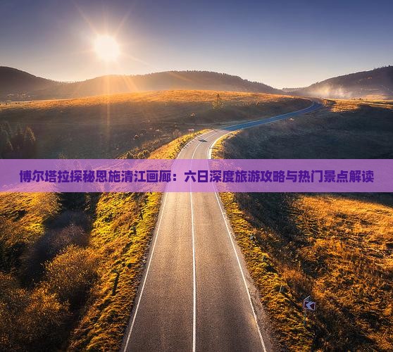 博尔塔拉探秘恩施清江画廊：六日深度旅游攻略与热门景点解读