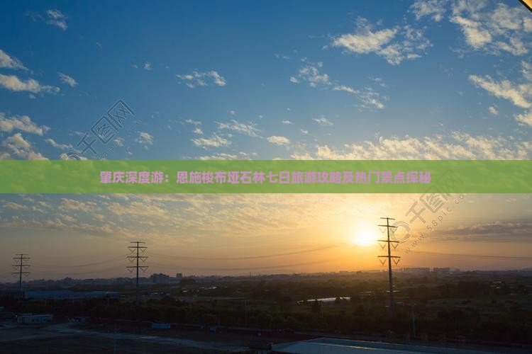 肇庆深度游：恩施梭布垭石林七日旅游攻略及热门景点探秘
