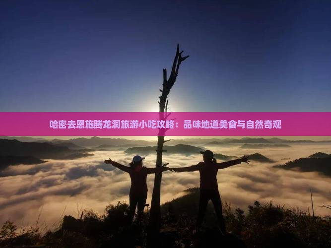 哈密去恩施腾龙洞旅游小吃攻略：品味地道美食与自然奇观