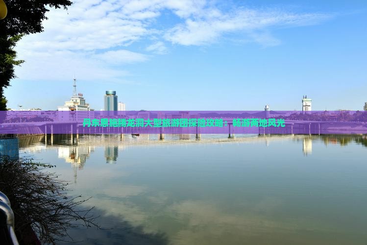丹东恩施腾龙洞大型旅游团探险攻略:畅游两地风光 丹东恩施腾龙洞大型旅游团探险攻略:畅游两地风光