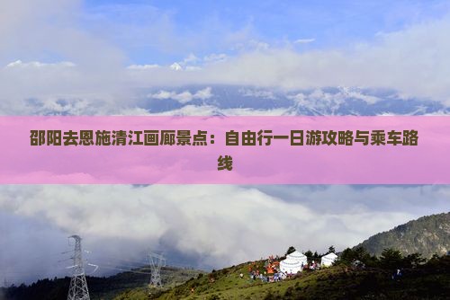 邵阳去恩施清江画廊景点:自由行一日游攻略与乘车路线 邵阳去恩施清江画廊景点:自由行一日游攻略与乘车路线