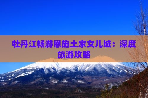 牡丹江畅游恩施土家女儿城：深度旅游攻略