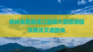 铁岭去恩施清江画廊大型旅游团攻略及交通路线