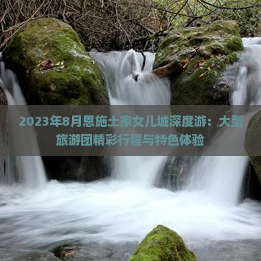 2023年8月恩施土家女儿城深度游：大型旅游团精彩行程与特色体验