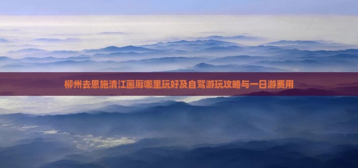 柳州去恩施清江画廊哪里玩好及自驾游玩攻略与一日游费用 柳州去恩施清江画廊哪里玩好及自驾游玩攻略与一日游费用