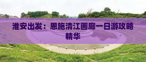 淮安出发：恩施清江画廊一日游攻略精华