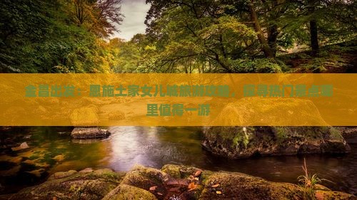 金昌出发：恩施土家女儿城旅游攻略，探寻热门景点哪里值得一游