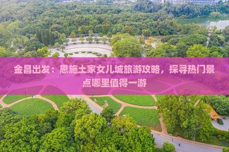 金昌出发：恩施土家女儿城旅游攻略，探寻热门景点哪里值得一游